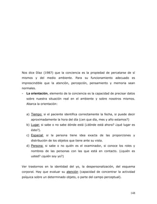 Nos dice Díaz (1987) que la conciencia es la propiedad de percatarse de sí
mismos y del medio ambiente. Para            su funcionamiento   adecuado es
imprescindible que la atención, percepción, pensamiento y memoria sean
normales.
-   La orientación, elemento de la conciencia es la capacidad de precisar datos
    sobre nuestra situación real en el ambiente y sobre nosotros mismos.
    Abarca la orientación:


    a) Tiempo: si el paciente identifica correctamente la fecha, si puede decir
       aproximadamente la hora del día (¿en que día, mes y año estamos?)
    b) Lugar: si sabe o no sabe dónde está (¿dónde está ahora? ¿qué lugar es
       éste?).
    c) Espacial: si la persona tiene idea exacta de las proporciones y
       distribución de los objetos que tiene ante su vista.
    d) Persona: si sabe o no quién es el examinador, si conoce los roles y
       nombres de las personas con las que está en contacto. (¿quién es
       usted? ¿quién soy yo?)


Ver trastornos en la identidad del yo, la despersonalización, del esquema
corporal. Hay que evaluar su atención (capacidad de concentrar la actividad
psíquica sobre un determinado objeto, o parte del campo perceptual).




                                                                           148
 