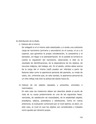 b) Distribución de la libido.
   i) Catexia del sí mismo.
      Se indagará si el sí mismo está catectizado y si existe una suficiente
      carga de narcisismo (primario y secundario) en el cuerpo, el yo y el
      superyó, que garantice la propia consideración, la autoestima y el
      bienestar, sin llegar a la sobreestimación. En lo posible se tomará en
      cuenta la regulación del narcisismo, observando si éste es el
      resultado de identificaciones, de la dependencia de los objetos, de
      recursos mágicos, del trabajo, etc. En el adulto, ciertos datos acerca
      de la carga del sí mismo (self) pueden ser inferidos a partir de
      factores tales como la apariencia personal del paciente, su modo de
      vestir, etc. (mientras que, en este sentido, la apariencia personal de
      un niño refleja más bien la actitud del adulto hacia él).


   ii) Catexia   de   los   objetos   (pasados   y   presentes,   animados    e
      inanimados).
      En este caso los trastornos deben ser descritos desde el punto de
      vista de su causa predominante en una de las siguientes fases:
      narcisista, de satisfacción de necesidades, de la estabilidad objetal,
      preedípica, edípica, postedípica y adolescente. Como en rubros
      anteriores, la evaluación comenzará por el nivel óptimo; es decir, en
      este caso, el nivel en que los objetos son considerados y tratados
      como iguales por derecho propio.



                                                                             164
 