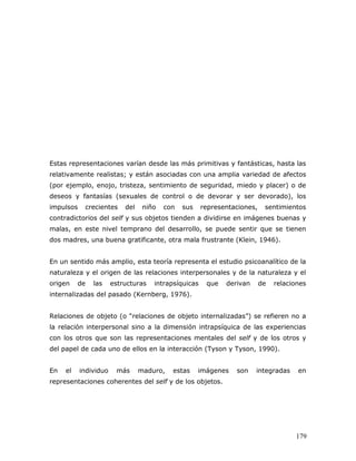 Estas representaciones varían desde las más primitivas y fantásticas, hasta las
relativamente realistas; y están asociadas con una amplia variedad de afectos
(por ejemplo, enojo, tristeza, sentimiento de seguridad, miedo y placer) o de
deseos y fantasías (sexuales de control o de devorar y ser devorado), los
impulsos    crecientes     del    niño   con   sus    representaciones,    sentimientos
contradictorios del self y sus objetos tienden a dividirse en imágenes buenas y
malas, en este nivel temprano del desarrollo, se puede sentir que se tienen
dos madres, una buena gratificante, otra mala frustrante (Klein, 1946).


En un sentido más amplio, esta teoría representa el estudio psicoanalítico de la
naturaleza y el origen de las relaciones interpersonales y de la naturaleza y el
origen    de   las     estructuras   intrapsíquicas    que   derivan      de   relaciones
internalizadas del pasado (Kernberg, 1976).


Relaciones de objeto (o “relaciones de objeto internalizadas”) se refieren no a
la relación interpersonal sino a la dimensión intrapsíquica de las experiencias
con los otros que son las representaciones mentales del self y de los otros y
del papel de cada uno de ellos en la interacción (Tyson y Tyson, 1990).


En   el    individuo    más      maduro,   estas     imágenes   son    integradas     en
representaciones coherentes del self y de los objetos.




                                                                                     179
 