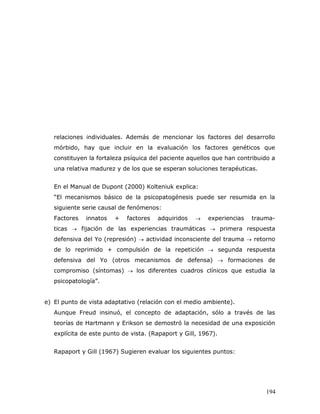 relaciones individuales. Además de mencionar los factores del desarrollo
   mórbido, hay que incluir en la evaluación los factores genéticos que
   constituyen la fortaleza psíquica del paciente aquellos que han contribuido a
   una relativa madurez y de los que se esperan soluciones terapéuticas.


   En el Manual de Dupont (2000) Kolteniuk explica:
   “El mecanismos básico de la psicopatogénesis puede ser resumida en la
   siguiente serie causal de fenómenos:
   Factores   innatos   +   factores   adquiridos       experiencias   trauma-
   ticas  fijación de las experiencias traumáticas  primera respuesta
   defensiva del Yo (represión)  actividad inconsciente del trauma  retorno
   de lo reprimido + compulsión de la repetición  segunda respuesta
   defensiva del Yo (otros mecanismos de defensa)  formaciones de
   compromiso (síntomas)  los diferentes cuadros clínicos que estudia la
   psicopatología”.


e) El punto de vista adaptativo (relación con el medio ambiente).
   Aunque Freud insinuó, el concepto de adaptación, sólo a través de las
   teorías de Hartmann y Erikson se demostró la necesidad de una exposición
   explícita de este punto de vista. (Rapaport y Gill, 1967).


   Rapaport y Gill (1967) Sugieren evaluar los siguientes puntos:




                                                                            194
 