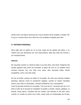 sentía como una figura amorosa por la que siempre sería cuidada y amada. Por
lo que su muerte hace cinco años fue una verdadera tragedia para ella.



F) HISTORIA PERSONAL:


Nora sabe que su padre ya no se hizo cargo de los gastos del parto, y su
madre tuvo que atenderse con una india partera, sabe que todo fue normal y
sin complicaciones.


Infancia:

No recuerda cuando su mamá la dejó a sus dos años; solo tiene imágenes del
campo jugando sola entre los animales, a pesar de vivir en un establo entre
muchas moscas, fue una niña muy sana; sólo recuerda haber tenido
amigdalitis, como a los diez años.


No fue al kinder, porque no había en el pueblo. De niña casi siempre andaba
descalza, algunas veces le compraron zapatos, cuando su madre mandaba
dinero, pero este no alcanzaba, “siempre estábamos muy necesitados”.
Inicia la escuela primaria en el pueblo, “era muy burra”, recuerda que de 5 a 6
años al salir de la escuela la mandaban al pueblo a vender, dulces, galletas, su
abuela, hacía tacos y también ella los vendía, casi siempre le iba bien, pero
cuando no vendía se ponía muy triste, sobre todo en temporadas de lluvias,


                                                                            249
 