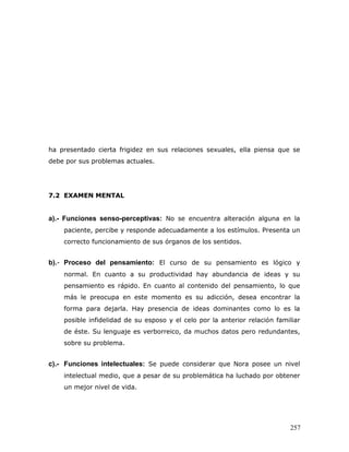 ha presentado cierta frigidez en sus relaciones sexuales, ella piensa que se
debe por sus problemas actuales.




7.2 EXAMEN MENTAL


a).- Funciones senso-perceptivas: No se encuentra alteración alguna en la
    paciente, percibe y responde adecuadamente a los estímulos. Presenta un
    correcto funcionamiento de sus órganos de los sentidos.


b).- Proceso del pensamiento: El curso de su pensamiento es lógico y
    normal. En cuanto a su productividad hay abundancia de ideas y su
    pensamiento es rápido. En cuanto al contenido del pensamiento, lo que
    más le preocupa en este momento es su adicción, desea encontrar la
    forma para dejarla. Hay presencia de ideas dominantes como lo es la
    posible infidelidad de su esposo y el celo por la anterior relación familiar
    de éste. Su lenguaje es verborreico, da muchos datos pero redundantes,
    sobre su problema.


c).- Funciones intelectuales: Se puede considerar que Nora posee un nivel
    intelectual medio, que a pesar de su problemática ha luchado por obtener
    un mejor nivel de vida.




                                                                            257
 