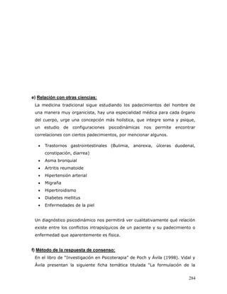 e) Relación con otras ciencias:
 La medicina tradicional sigue estudiando los padecimientos del hombre de
 una manera muy organicista, hay una especialidad médica para cada órgano
 del cuerpo, urge una concepción más holística, que integre soma y psique,
 un    estudio   de   configuraciones   psicodinámicas   nos   permite   encontrar
 correlaciones con ciertos padecimientos, por mencionar algunos.

      Trastornos gastrointestinales (Bulimia, anorexia, úlceras duodenal,
       constipación, diarrea)
      Asma bronquial
      Artritis reumatoide
      Hipertensión arterial
      Migraña
      Hipertiroidismo
      Diabetes mellitus
      Enfermedades de la piel


 Un diagnóstico psicodinámico nos permitirá ver cualitativamente qué relación
 existe entre los conflictos intrapsíquicos de un paciente y su padecimiento o
 enfermedad que aparentemente es física.


f) Método de la respuesta de consenso:
 En el libro de “Investigación en Psicoterapia” de Poch y Ávila (1998). Vidal y
 Ávila presentan la siguiente ficha temática titulada “La formulación de la


                                                                               284
 