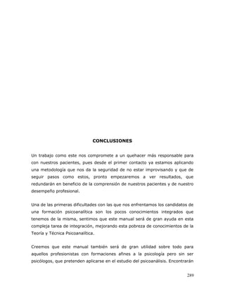 CONCLUSIONES


Un trabajo como este nos compromete a un quehacer más responsable para
con nuestros pacientes, pues desde el primer contacto ya estamos aplicando
una metodología que nos da la seguridad de no estar improvisando y que de
seguir pasos como estos, pronto empezaremos a ver resultados, que
redundarán en beneficio de la comprensión de nuestros pacientes y de nuestro
desempeño profesional.


Una de las primeras dificultades con las que nos enfrentamos los candidatos de
una formación psicoanalítica son los pocos conocimientos integrados que
tenemos de la misma, sentimos que este manual será de gran ayuda en esta
compleja tarea de integración, mejorando esta pobreza de conocimientos de la
Teoría y Técnica Psicoanalítica.


Creemos que este manual también será de gran utilidad sobre todo para
aquellos profesionistas con formaciones afines a la psicología pero sin ser
psicólogos, que pretenden aplicarse en el estudio del psicoanálisis. Encontrarán


                                                                            289
 