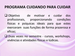 PROGRAMA CUIDANDO PARA CUIDAR
 Objetivo de motivar e cuidar dos
profissionais, proporcionando condições
físicas e psíquicas ideais para que estes
exerceram suas funções de forma prazerosa e
eficaz;
 Duas vezes no semestre - cursos, workshops,
vivências e atividades físicas e lúdicas.
 