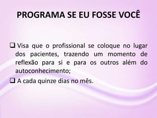 PROGRAMA SE EU FOSSE VOCÊ
 Visa que o profissional se coloque no lugar
dos pacientes, trazendo um momento de
reflexão para si e para os outros além do
autoconhecimento;
 A cada quinze dias no mês.
 