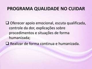 PROGRAMA QUALIDADE NO CUIDAR
 Oferecer apoio emocional, escuta qualificada,
controle da dor, explicações sobre
procedimentos e situações de forma
humanizada;
 Realizar de forma continua e humanizada.
 