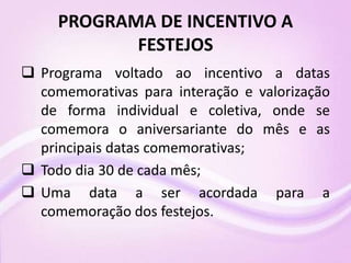 PROGRAMA DE INCENTIVO A
FESTEJOS
 Programa voltado ao incentivo a datas
comemorativas para interação e valorização
de forma individual e coletiva, onde se
comemora o aniversariante do mês e as
principais datas comemorativas;
 Todo dia 30 de cada mês;
 Uma data a ser acordada para a
comemoração dos festejos.
 