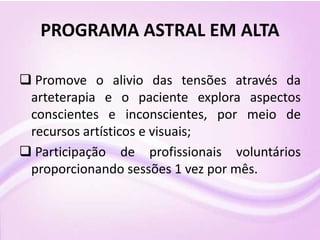 PROGRAMA ASTRAL EM ALTA
 Promove o alivio das tensões através da
arteterapia e o paciente explora aspectos
conscientes e inconscientes, por meio de
recursos artísticos e visuais;
 Participação de profissionais voluntários
proporcionando sessões 1 vez por mês.
 