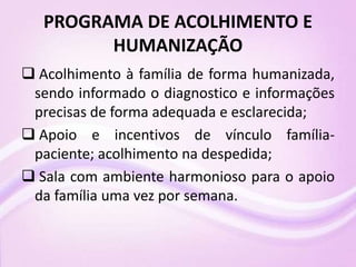 PROGRAMA DE ACOLHIMENTO E
HUMANIZAÇÃO
 Acolhimento à família de forma humanizada,
sendo informado o diagnostico e informações
precisas de forma adequada e esclarecida;
 Apoio e incentivos de vínculo família-
paciente; acolhimento na despedida;
 Sala com ambiente harmonioso para o apoio
da família uma vez por semana.
 