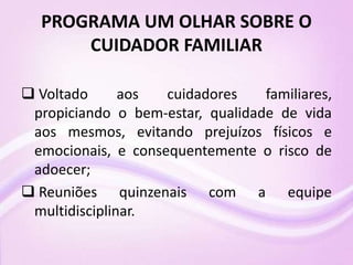 PROGRAMA UM OLHAR SOBRE O
CUIDADOR FAMILIAR
 Voltado aos cuidadores familiares,
propiciando o bem-estar, qualidade de vida
aos mesmos, evitando prejuízos físicos e
emocionais, e consequentemente o risco de
adoecer;
 Reuniões quinzenais com a equipe
multidisciplinar.
 