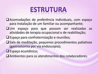 Acomodações de preferência individuais, com espaço
para instalação de um familiar ou acompanhante;
Um espaço para que possam ser realizadas as
atividades de terapia ocupacional e de reabilitação;
Espaço para confraternização e reuniões;
Sala de meditação, pequenos procedimentos paliativos
(gastrostomia por via endoscopia);
Espaço ecumênico;
Ambientes para os atendimentos dos colaboradores.
 