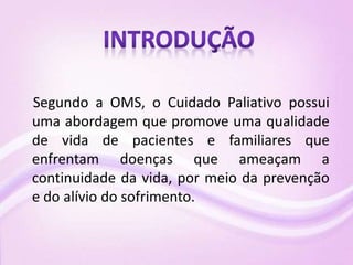 Segundo a OMS, o Cuidado Paliativo possui
uma abordagem que promove uma qualidade
de vida de pacientes e familiares que
enfrentam doenças que ameaçam a
continuidade da vida, por meio da prevenção
e do alívio do sofrimento.
 