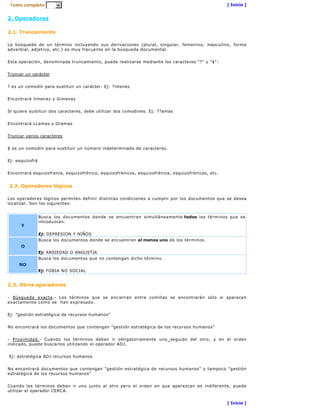 [ Inicio ]


2. Operadores

2.1. Truncamiento

La búsqueda de un término incluyendo sus derivaciones (plural, singular, femenino, masculino, forma
adverbial, adjetivo, etc.) es muy frecuente en la búsqueda documental.


Esta operación, denominada truncamiento, puede realizarse mediante los caracteres "?" y "$":


Truncar un carácter


? es un comodín para sustituir un carácter. Ej: ?imenez


Encontrará Jimenez y Gimenez


Si quiere sustituir dos caracteres, debe utilizar dos comodines. Ej: ??amas


Encontrará LLamas y Oramas


Truncar varios caracteres


$ es un comodín para sustituir un número indeterminado de caracteres.


Ej: esquizofr$


Encontrará esquizofrenia, esquizofrénico, esquizofrénicos, esquizofrénica, esquizofrénicas, etc.


2.2. Operadores lógicos

Los operadores lógicos permiten definir distintas condiciones a cumplir por los documentos que se desea
localizar. Son los siguientes:


                 Busca los documentos donde se encuentren simultáneamente todos los términos que se
                 introduzcan.
      Y
                 Ej: DEPRESION Y NIÑOS
                 Busca los documentos donde se encuentren al menos uno de los términos.
      O
                 Ej: ANSIEDAD O ANGUSTIA
                 Busca los documentos que no contengan dicho término.
     NO
                 Ej: FOBIA NO SOCIAL


2.3. Otros operadores

- Búsqueda exacta.- Los términos que se encierran entre comillas se encontrarán sólo si aparecen
exactamente como se han expresado.


Ej: "gestión estratégica de recursos humanos"


No encontrará los documentos que contengan "gestión estratégica de los recursos humanos"


- Proximidad.- Cuando los términos deban ir obligatoriamente uno seguido del otro, y en el orden
indicado, puede buscarlos utilizando el operador ADJ.


Ej: estratégica ADJ recursos humanos


No encontrará documentos que contengan "gestión estratégica de recursos humanos" y tampoco "gestión
estratégica de los recursos humanos"


Cuando los términos deben ir uno junto al otro pero el orden en que aparezcan es indiferente, puede
utilizar el operador CERCA.


                                                                                                   [ Inicio ]
 