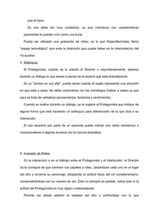 que él hace.
Su uso debe ser muy cuidadoso, ya que individuos con características
paranoides lo pueden vivir como una burla.
Puede ser utilizado una grabación de video, es lo que Rojas-Bermúdez llama
"espejo tecnológico" que evita la distorsión que puede haber en la interpretación del
Yo-auxiliar.
5. Soliloquio:
El Protagonista, cuando se lo solicita el Director o espontáneamente, expresa
durante un diálogo lo que siente o piensa de la escena que está dramatizando.
Es un "pensar en voz alta", puede darse cuando el sujeto representa una situación
en que está a solas. No debe confundirse con los monólogos (hablar a solas) ya que
aquí se trata de verbalizar pensamientos, fantasías y sentimientos.
Cuando se realice durante un diálogo, se le sugiere al Protagonista que indique de
alguna forma que está haciendo un soliloquio para diferenciarlo de lo que dice a su
interlocutor.
El uso excesivo por parte de un paciente puede indicar una cierta resistencia a
comprometerse o dejarse envolver por la ciencia dramática.
6. Inversión de Roles:
En la interacción o en el diálogo entre el Protagonista y el interlocutor, el Director
da la consigna de que cambien sus papeles o roles, ubicándose cada uno en el lugar
del otro y encarne su personaje, adoptando la actitud física del rol complementario,
compenetrándose con su manera de ser. Esto no siempre es posible, sobre todo si la
actitud del Protagonista es muy rígida o estereotipada.
Permite ver desde adentro la realidad del otro y confrontado con lo que
 