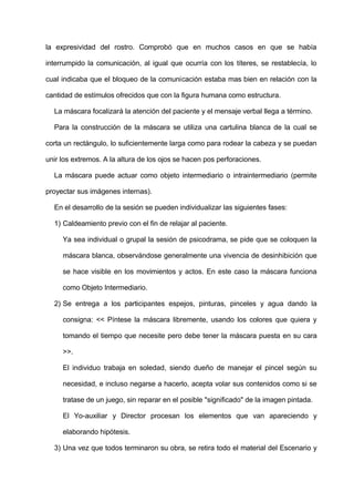 la expresividad del rostro. Comprobó que en muchos casos en que se había
interrumpido la comunicación, al igual que ocurría con los títeres, se restablecía, lo
cual indicaba que el bloqueo de la comunicación estaba mas bien en relación con la
cantidad de estímulos ofrecidos que con la figura humana como estructura.
La máscara focalizará la atención del paciente y el mensaje verbal llega a término.
Para la construcción de la máscara se utiliza una cartulina blanca de la cual se
corta un rectángulo, lo suficientemente larga como para rodear la cabeza y se puedan
unir los extremos. A la altura de los ojos se hacen pos perforaciones.
La máscara puede actuar como objeto intermediario o intraintermediario (permite
proyectar sus imágenes internas).
En el desarrollo de la sesión se pueden individualizar las siguientes fases:
1) Caldeamiento previo con el fin de relajar al paciente.
Ya sea individual o grupal la sesión de psicodrama, se pide que se coloquen la
máscara blanca, observándose generalmente una vivencia de desinhibición que
se hace visible en los movimientos y actos. En este caso la máscara funciona
como Objeto Intermediario.
2) Se entrega a los participantes espejos, pinturas, pinceles y agua dando la
consigna: << Píntese la máscara libremente, usando los colores que quiera y
tomando el tiempo que necesite pero debe tener la máscara puesta en su cara
>>.
El individuo trabaja en soledad, siendo dueño de manejar el pincel según su
necesidad, e incluso negarse a hacerlo, acepta volar sus contenidos como si se
tratase de un juego, sin reparar en el posible "significado" de la imagen pintada.
El Yo-auxiliar y Director procesan los elementos que van apareciendo y
elaborando hipótesis.
3) Una vez que todos terminaron su obra, se retira todo el material del Escenario y
 