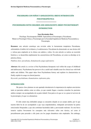 Revista Digital de Medicina Psicosomática y Psicoterapia | 1 
Copyright 2011 by Sociedad Española de Medicina Psicosomática y Psicoterapia S.E.M.P.y P. 
ISSN: 2253-749X Vol. 3 (2013) n.° 2 
PSICODRAMA CON NIÑOS Y ADOLESCENTES: BREVE INTRODUCCIÓN PSICOTERAPÉUTICA 
PSYCHODRAMA WITH CHILDREN AND ADOLESCENTS: BRIEF PSYCHOTHERAPY INTRODUCTION 
Sara Hernández Bote 
Psicóloga. Psicoterapeuta EMDR. Especialista en Psicoterapia y Psicodrama. 
Máster en Psicología Clínica y Psicoterapia por la Sociedad Española de Medicina Psicosomática y Psicoterapia 
Resumen: este artículo constituye una revisión sobre la herramienta terapéutica Psicodrama, enfocándola al ámbito de la infancia y la adolescencia. Psicodrama ha demostrado ser una técnica útil y valiosa para emplearla en la clínica con adultos y niños. En este artículo se realiza un recorrido histórico y se desarrollan ampliamente las características del Psicodrama, así como su abordaje en la práctica clínica. 
Palabras clave: psicodrama, dramatización, juego exploratorio. 
Abstract: this article is a review of the Psychodrama therapeutic tool within the scope of childhood and adolescence. Psychodrama has proven to be a useful and valuable asset for clinical use with both adults and children. This paper takes from Psychodrama history and explains its characteristics to finally explain its usage on clinical practice 
Keywords: psychodrama, dramatization, exploratory play. 
INTRODUCCIÓN 
Me parece clave plantear en este apartado introductorio la importancia de emplear esta técnica tanto en pacientes adultos como en niños, ya que cuando llegan a nuestras consultas los pacientes adultos siempre van acompañados de su parte infantil. Esta parte es la que se va a poner al servicio de la psicoterapia y la que va a dramatizar. 
El niño estará muy defendido aunque se encuentre alojado en un cuerpo adulto, por lo que nuestra labor ha de ser acompañarle a que vaya empoderándose, trabajando activamente las partes emocionales bloqueadas y que aún continúan haciéndole daño y provocando malestar. En este breve temario explico brevemente los conceptos más relevantes sobre esta técnica, así como el procedimiento para proceder a ella junto con los juegos dramáticos más empleados. Sin embargo,  