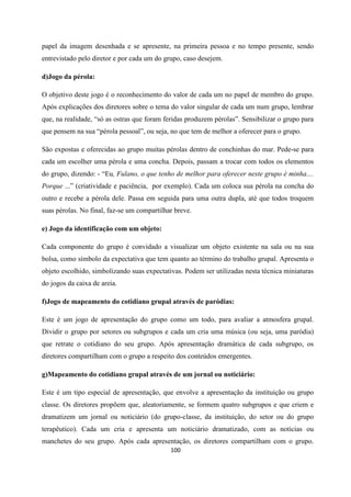 100
papel da imagem desenhada e se apresente, na primeira pessoa e no tempo presente, sendo
entrevistado pelo diretor e por cada um do grupo, caso desejem.
d)Jogo da pérola:
O objetivo deste jogo é o reconhecimento do valor de cada um no papel de membro do grupo.
Após explicações dos diretores sobre o tema do valor singular de cada um num grupo, lembrar
que, na realidade, “só as ostras que foram feridas produzem pérolas”. Sensibilizar o grupo para
que pensem na sua “pérola pessoal”, ou seja, no que tem de melhor a oferecer para o grupo.
São expostas e oferecidas ao grupo muitas pérolas dentro de conchinhas do mar. Pede-se para
cada um escolher uma pérola e uma concha. Depois, passam a trocar com todos os elementos
do grupo, dizendo: - “Eu, Fulano, o que tenho de melhor para oferecer neste grupo é minha....
Porque ...” (criatividade e paciência, por exemplo). Cada um coloca sua pérola na concha do
outro e recebe a pérola dele. Passa em seguida para uma outra dupla, até que todos troquem
suas pérolas. No final, faz-se um compartilhar breve.
e) Jogo da identificação com um objeto:
Cada componente do grupo é convidado a visualizar um objeto existente na sala ou na sua
bolsa, como símbolo da expectativa que tem quanto ao término do trabalho grupal. Apresenta o
objeto escolhido, simbolizando suas expectativas. Podem ser utilizadas nesta técnica miniaturas
do jogos da caixa de areia.
f)Jogo de mapeamento do cotidiano grupal através de paródias:
Este é um jogo de apresentação do grupo como um todo, para avaliar a atmosfera grupal.
Dividir o grupo por setores ou subgrupos e cada um cria uma música (ou seja, uma paródia)
que retrate o cotidiano do seu grupo. Após apresentação dramática de cada subgrupo, os
diretores compartilham com o grupo a respeito dos conteúdos emergentes.
g)Mapeamento do cotidiano grupal através de um jornal ou noticiário:
Este é um tipo especial de apresentação, que envolve a apresentação da instituição ou grupo
classe. Os diretores propõem que, aleatoriamente, se formem quatro subgrupos e que criem e
dramatizem um jornal ou noticiário (do grupo-classe, da instituição, do setor ou do grupo
terapêutico). Cada um cria e apresenta um noticiário dramatizado, com as notícias ou
manchetes do seu grupo. Após cada apresentação, os diretores compartilham com o grupo.
 