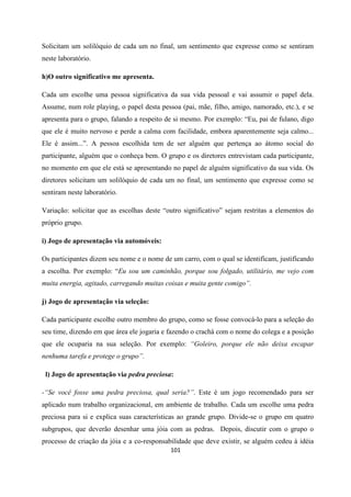101
Solicitam um solilóquio de cada um no final, um sentimento que expresse como se sentiram
neste laboratório.
h)O outro significativo me apresenta.
Cada um escolhe uma pessoa significativa da sua vida pessoal e vai assumir o papel dela.
Assume, num role playing, o papel desta pessoa (pai, mãe, filho, amigo, namorado, etc.), e se
apresenta para o grupo, falando a respeito de si mesmo. Por exemplo: “Eu, pai de fulano, digo
que ele é muito nervoso e perde a calma com facilidade, embora aparentemente seja calmo...
Ele é assim...”. A pessoa escolhida tem de ser alguém que pertença ao átomo social do
participante, alguém que o conheça bem. O grupo e os diretores entrevistam cada participante,
no momento em que ele está se apresentando no papel de alguém significativo da sua vida. Os
diretores solicitam um solilóquio de cada um no final, um sentimento que expresse como se
sentiram neste laboratório.
Variação: solicitar que as escolhas deste “outro significativo” sejam restritas a elementos do
próprio grupo.
i) Jogo de apresentação via automóveis:
Os participantes dizem seu nome e o nome de um carro, com o qual se identificam, justificando
a escolha. Por exemplo: “Eu sou um caminhão, porque sou folgado, utilitário, me vejo com
muita energia, agitado, carregando muitas coisas e muita gente comigo”.
j) Jogo de apresentação via seleção:
Cada participante escolhe outro membro do grupo, como se fosse convocá-lo para a seleção do
seu time, dizendo em que área ele jogaria e fazendo o crachá com o nome do colega e a posição
que ele ocuparia na sua seleção. Por exemplo: “Goleiro, porque ele não deixa escapar
nenhuma tarefa e protege o grupo”.
l) Jogo de apresentação via pedra preciosa:
-“Se você fosse uma pedra preciosa, qual seria?”. Este é um jogo recomendado para ser
aplicado num trabalho organizacional, em ambiente de trabalho. Cada um escolhe uma pedra
preciosa para si e explica suas características ao grande grupo. Divide-se o grupo em quatro
subgrupos, que deverão desenhar uma jóia com as pedras. Depois, discutir com o grupo o
processo de criação da jóia e a co-responsabilidade que deve existir, se alguém cedeu à idéia
 