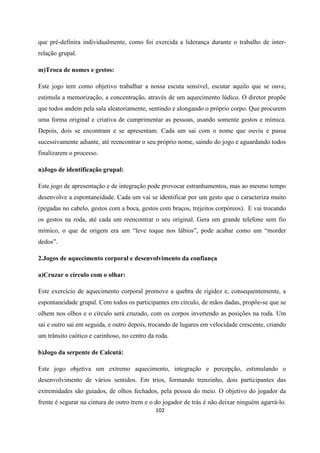 102
que pré-definira individualmente, como foi exercida a liderança durante o trabalho de inter-
relação grupal.
m)Troca de nomes e gestos:
Este jogo tem como objetivo trabalhar a nossa escuta sensível, escutar aquilo que se ouve,
estimula a memorização, a concentração, através de um aquecimento lúdico. O diretor propõe
que todos andem pela sala aleatoriamente, sentindo e alongando o próprio corpo. Que procurem
uma forma original e criativa de cumprimentar as pessoas, usando somente gestos e mímica.
Depois, dois se encontram e se apresentam. Cada um sai com o nome que ouviu e passa
sucessivamente adiante, até reencontrar o seu próprio nome, saindo do jogo e aguardando todos
finalizarem o processo.
n)Jogo de identificação grupal:
Este jogo de apresentação e de integração pode provocar estranhamentos, mas ao mesmo tempo
desenvolve a espontaneidade. Cada um vai se identificar por um gesto que o caracteriza muito
(pegadas no cabelo, gestos com a boca, gestos com braços, trejeitos corpóreos). E vai trocando
os gestos na roda, até cada um reencontrar o seu original. Gera um grande telefone sem fio
mímico, o que de origem era um “leve toque nos lábios”, pode acabar como um “morder
dedos”.
2.Jogos de aquecimento corporal e desenvolvimento da confiança
a)Cruzar o círculo com o olhar:
Este exercício de aquecimento corporal promove a quebra de rigidez e, consequentemente, a
espontaneidade grupal. Com todos os participantes em círculo, de mãos dadas, propõe-se que se
olhem nos olhos e o círculo será cruzado, com os corpos invertendo as posições na roda. Um
sai e outro sai em seguida, e outro depois, trocando de lugares em velocidade crescente, criando
um trânsito caótico e carinhoso, no centro da roda.
b)Jogo da serpente de Calcutá:
Este jogo objetiva um extremo aquecimento, integração e percepção, estimulando o
desenvolvimento de vários sentidos. Em trios, formando trenzinho, dois participantes das
extremidades são guiados, de olhos fechados, pela pessoa do meio. O objetivo do jogador da
frente é segurar na cintura de outro trem e o do jogador de trás é não deixar ninguém agarrá-lo.
 
