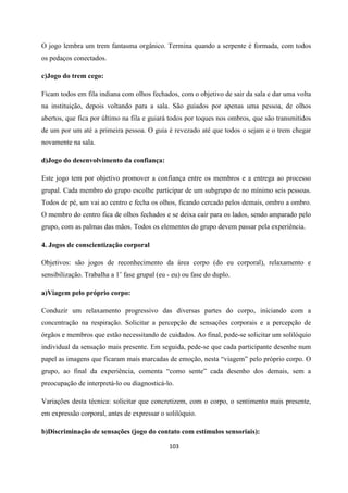 103
O jogo lembra um trem fantasma orgânico. Termina quando a serpente é formada, com todos
os pedaços conectados.
c)Jogo do trem cego:
Ficam todos em fila indiana com olhos fechados, com o objetivo de sair da sala e dar uma volta
na instituição, depois voltando para a sala. São guiados por apenas uma pessoa, de olhos
abertos, que fica por último na fila e guiará todos por toques nos ombros, que são transmitidos
de um por um até a primeira pessoa. O guia é revezado até que todos o sejam e o trem chegar
novamente na sala.
d)Jogo do desenvolvimento da confiança:
Este jogo tem por objetivo promover a confiança entre os membros e a entrega ao processo
grupal. Cada membro do grupo escolhe participar de um subgrupo de no mínimo seis pessoas.
Todos de pé, um vai ao centro e fecha os olhos, ficando cercado pelos demais, ombro a ombro.
O membro do centro fica de olhos fechados e se deixa cair para os lados, sendo amparado pelo
grupo, com as palmas das mãos. Todos os elementos do grupo devem passar pela experiência.
4. Jogos de conscientização corporal
Objetivos: são jogos de reconhecimento da área corpo (do eu corporal), relaxamento e
sensibilização. Trabalha a 1’ fase grupal (eu - eu) ou fase do duplo.
a)Viagem pelo próprio corpo:
Conduzir um relaxamento progressivo das diversas partes do corpo, iniciando com a
concentração na respiração. Solicitar a percepção de sensações corporais e a percepção de
órgãos e membros que estão necessitando de cuidados. Ao final, pode-se solicitar um solilóquio
individual da sensação mais presente. Em seguida, pede-se que cada participante desenhe num
papel as imagens que ficaram mais marcadas de emoção, nesta “viagem” pelo próprio corpo. O
grupo, ao final da experiência, comenta “como sente” cada desenho dos demais, sem a
preocupação de interpretá-lo ou diagnosticá-lo.
Variações desta técnica: solicitar que concretizem, com o corpo, o sentimento mais presente,
em expressão corporal, antes de expressar o solilóquio.
b)Discriminação de sensações (jogo do contato com estímulos sensoriais):
 