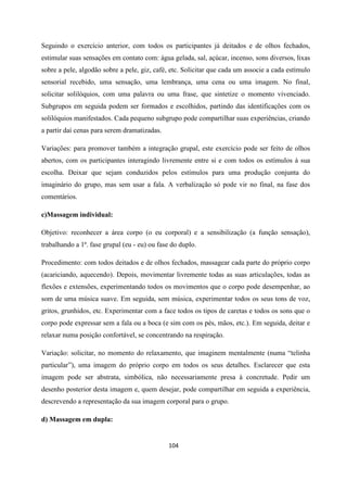 104
Seguindo o exercício anterior, com todos os participantes já deitados e de olhos fechados,
estimular suas sensações em contato com: água gelada, sal, açúcar, incenso, sons diversos, lixas
sobre a pele, algodão sobre a pele, giz, café, etc. Solicitar que cada um associe a cada estímulo
sensorial recebido, uma sensação, uma lembrança, uma cena ou uma imagem. No final,
solicitar solilóquios, com uma palavra ou uma frase, que sintetize o momento vivenciado.
Subgrupos em seguida podem ser formados e escolhidos, partindo das identificações com os
solilóquios manifestados. Cada pequeno subgrupo pode compartilhar suas experiências, criando
a partir daí cenas para serem dramatizadas.
Variações: para promover também a integração grupal, este exercício pode ser feito de olhos
abertos, com os participantes interagindo livremente entre si e com todos os estímulos à sua
escolha. Deixar que sejam conduzidos pelos estímulos para uma produção conjunta do
imaginário do grupo, mas sem usar a fala. A verbalização só pode vir no final, na fase dos
comentários.
c)Massagem individual:
Objetivo: reconhecer a área corpo (o eu corporal) e a sensibilização (a função sensação),
trabalhando a 1ª. fase grupal (eu - eu) ou fase do duplo.
Procedimento: com todos deitados e de olhos fechados, massagear cada parte do próprio corpo
(acariciando, aquecendo). Depois, movimentar livremente todas as suas articulações, todas as
flexões e extensões, experimentando todos os movimentos que o corpo pode desempenhar, ao
som de uma música suave. Em seguida, sem música, experimentar todos os seus tons de voz,
gritos, grunhidos, etc. Experimentar com a face todos os tipos de caretas e todos os sons que o
corpo pode expressar sem a fala ou a boca (e sim com os pés, mãos, etc.). Em seguida, deitar e
relaxar numa posição confortável, se concentrando na respiração.
Variação: solicitar, no momento do relaxamento, que imaginem mentalmente (numa “telinha
particular”), uma imagem do próprio corpo em todos os seus detalhes. Esclarecer que esta
imagem pode ser abstrata, simbólica, não necessariamente presa à concretude. Pedir um
desenho posterior desta imagem e, quem desejar, pode compartilhar em seguida a experiência,
descrevendo a representação da sua imagem corporal para o grupo.
d) Massagem em dupla:
 