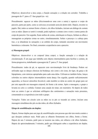 105
Objetivos: desenvolver a área corpo, a função sensação e a relação em corredor. Trabalha a
passagem da 1ª. para a 2ª. fase grupal (eu - tu).
Procedimento: aquecer as mãos (friccionando-as uma com a outra) e aquecer o corpo do
parceiro, parte por parte, como se estivesse esvaziando areia de dentro dele. Depois, inverter os
papéis. Daí, todos se sentam frente a frente e, de olhos fechados, iniciam um diálogo de contato
com as mãos. Quem se sentir à vontade, pode explorar o contato com o rosto e outras partes do
corpo do parceiro. Em seguida, ficam ambos de costas, entrelaçam os braços, fecham os olhos e
massageiam as próprias costas no outro, simultaneamente. Soltar o pescoço e a cabeça para
traz, e se abandonar às sensações e ao embalo do corpo, tentando encontrar um movimento
harmônico e relaxante. No final, comentar a experiência com o parceiro.
e) Massagem grupal:
Objetivos: desenvolver o eu corporal (área corpo), a função sensação e a relação de
circularização. É um jogo que trabalha com objetos intermediários para facilitar o contato, de
forma progressiva, trabalhando a passagem da 2ª. para a 3ª. fase grupal.
Procedimento: todos de pé, se aquecem com movimentação livre de biodança. Podem ser
utilizadas aqui as danças clássicas da biodança, tais como a do cisne, do tigre, da garça e do
hipopótamo, com músicas apropriadas para cada uma delas. Utilizam-se também bolas, lenços
coloridos ou outros objetos intermediários nesta dança. Em seguida, quando suficientemente
aquecidos, se houver atmosfera favorável, cada membro se deita ao centro do grupo para ser
por este aquecido em massagem corporal, de frente e de costas. Após a massagem, o grupo o
levanta no colo e o embala. Cantam uma canção de ninar, em murmúrio. Só depois de todos
irem ao centro é que se solicitam solilóquios dos sentimentos e sensações mais presentes,
comentando-se a experiência com todo o grupo.
Variações: Todos em círculo com as mãos ou os pés se tocando ao centro, iniciam uma
massagem simultânea dos pés ou das mãos, de olhos fechados.
f)Jogo de sensibilização em duplas:
Depois, formar duplas para um jogo de sensibilização com pessoas que não tem muito contato e
que desejam conhecer mais. Pedir para se olharem firmemente nos olhos, frente a frente.
Depois de uns 3 minutos, pedir para se tocarem nas mãos, em silêncio e de olhos fechados.
Depois de aproximadamente 3 minutos, pedir que dialoguem sobre a experiência em duplas.
 