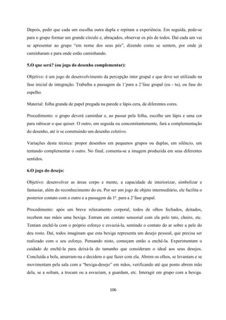 106
Depois, pedir que cada um escolha outra dupla e repitam a experiência. Em seguida, pede-se
para o grupo formar um grande círculo e, abraçados, observar os pés de todos. Daí cada um vai
se apresentar ao grupo “em nome dos seus pés”, dizendo como se sentem, por onde já
caminharam e para onde estão caminhando.
5.O que será? (ou jogo do desenho complementar):
Objetivo: é um jogo de desenvolvimento da percepção inter grupal e que deve ser utilizado na
fase inicial de integração. Trabalha a passagem da 1’para a 2’fase grupal (eu - tu), ou fase do
espelho.
Material: folha grande de papel pregada na parede e lápis cera, de diferentes cores.
Procedimento: o grupo deverá caminhar e, ao passar pela folha, escolhe um lápis e uma cor
para rabiscar o que quiser. O outro, em seguida ou concomitantemente, fará a complementação
do desenho, até ir se construindo um desenho coletivo.
Variações desta técnica: propor desenhos em pequenos grupos ou duplas, em silêncio, um
tentando complementar o outro. No final, comenta-se a imagem produzida em seus diferentes
sentidos.
6.O jogo do desejo:
Objetivo: desenvolver as áreas corpo e mente, a capacidade de interiorizar, simbolizar e
fantasiar, além do reconhecimento do eu. Por ser um jogo de objeto intermediário, ele facilita o
posterior contato com o outro e a passagem da 1ª. para a 2’fase grupal.
Procedimento: após um breve relaxamento corporal, todos de olhos fechados, deitados,
recebem nas mãos uma bexiga. Entram em contato sensorial com ela pelo tato, cheiro, etc.
Tentam enchê-la com o próprio esforço e esvaziá-la, sentindo o contato do ar sobre a pele do
deu rosto. Daí, todos imaginam que esta bexiga representa um desejo pessoal, que precisa ser
realizado com o seu esforço. Pensando nisto, começam então a enchê-la. Experimentam o
cuidado de enchê-la para deixá-la do tamanho que consideram o ideal aos seus desejos.
Concluída a bola, amarram-na e decidem o que fazer com ela. Abrem os olhos, se levantam e se
movimentam pela sala com a “bexiga-desejo” em mãos, verificando até que ponto abrem mão
dela, se a soltam, a trocam ou a esvaziam, a guardam, etc. Interagir em grupo com a bexiga.
 