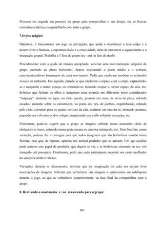 107
Procurar em seguida em parceiro do grupo para compartilhar o seu desejo, ou, se houver
continência afetiva, compartilhá-lo com todo o grupo.
7.O piso mágico:
Objetivos: é basicamente um jogo de percepção, que ajuda a reconhecer a área corpo e a
desenvolver a fantasia, a espontaneidade e a criatividade, além de promover o aquecimento e a
integração grupal. Trabalha a 1’fase do grupo (eu - eu) ou fase do duplo.
Procedimento: com a ajuda de música apropriada, solicitar uma movimentação corporal do
grupo, partindo do plano horizontal, depois explorando o plano médio e o vertical,
conscientizando-se lentamente de cada movimento. Pedir que explorem também os estímulos
visuais do ambiente. Em seguida, propõe-se que explorem o espaço com o corpo: expandindo-
se e ocupando o maior espaço, ou retraindo-se, tentando ocupar o menor espaço da sala, etc.
Solicitar que fechem os olhos e imaginem estar pisando em diferentes pisos considerados
“mágicos”: andando na água, no chão quente, pisando em ovos, na areia da praia, subindo
escadas, andando sobre os calcanhares, na ponta dos pés, de joelhos, engatinhando, rolando
pelo chão, correndo para os quatro vértices da sala, andando em marcha ré, imitando animais,
pegando nos calcanhares dos colegas, imaginando que estão soltando uma pipa, etc.
Finalmente, pode-se sugerir que o grupo se imagine subindo numa montanha cheia de
obstáculos e riscos, entrando numa gruta escura ou caverna minúscula, etc. Para finalizar, como
variação, pode-se dar a consigna para que todos imaginem que são borboletas voando numa
floresta, mas que, de repente, aparece um animal predador que os atacam. Um ego-auxiliar
pode assumir este papel de predador, que depois se vai, e as borboletas retornam ao seu vôo
tranquilo, até pousarem. Finalmente, pedir que cada participante encontre um canto acolhedor
da sala para deitar e relaxar.
Variações: durante o relaxamento, solicitar que da imaginação de cada um surjam livre
associações de imagens. Solicitar que verbalizem tais imagens e sentimentos em solilóquios
durante o jogo, ou que as verbalizem posteriormente, na fase final do compartilhar para o
grupo.
8. Revivendo o nascimento e / ou renascendo para o grupo:
 