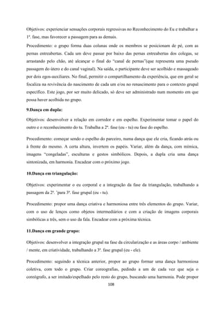 108
Objetivos: experienciar sensações corporais regressivas no Reconhecimento do Eu e trabalhar a
1ª. fase, mas favorecer a passagem para as demais.
Procedimento: o grupo forma duas colunas onde os membros se posicionam de pé, com as
pernas entreabertas. Cada um deve passar por baixo das pernas entreabertas dos colegas, se
arrastando pelo chão, até alcançar o final do “canal de pernas”(que representa uma pseudo
passagem do útero e do canal vaginal). Na saída, o participante deve ser acolhido e massageado
por dois egos-auxiliares. No final, permitir o compartilhamento da experiência, que em geral se
focaliza na revivência do nascimento de cada um e/ou no renascimento para o contexto grupal
específico. Este jogo, por ser muito delicado, só deve ser administrado num momento em que
possa haver acolhida no grupo.
9.Dança em dupla:
Objetivos: desenvolver a relação em corredor e em espelho. Experimentar tomar o papel do
outro e o reconhecimento do tu. Trabalha a 2ª. fase (eu - tu) ou fase do espelho.
Procedimento: começar sendo o espelho do parceiro, numa dança que ele cria, ficando atrás ou
à frente do mesmo. A certa altura, invertem os papéis. Variar, além da dança, com mímica,
imagens “congeladas”, esculturas e gestos simbólicos. Depois, a dupla cria uma dança
sintonizada, em harmonia. Encadear com o próximo jogo.
10.Dança em triangulação:
Objetivos: experimentar o eu corporal e a integração da fase da triangulação, trabalhando a
passagem da 2ª. ’para 3ª. fase grupal (eu - tu).
Procedimento: propor uma dança criativa e harmoniosa entre três elementos do grupo. Variar,
com o uso de lenços como objetos intermediários e com a criação de imagens corporais
simbólicas a três, sem o uso da fala. Encadear com a próxima técnica.
11.Dança em grande grupo:
Objetivos: desenvolver a integração grupal na fase da circularização e as áreas corpo / ambiente
/ mente, em criatividade, trabalhando a 3ª. fase grupal (eu - ele).
Procedimento: seguindo a técnica anterior, propor ao grupo formar uma dança harmoniosa
coletiva, com todo o grupo. Criar coreografias, pedindo a um de cada vez que seja o
coreógrafo, a ser imitado/espelhado pelo resto do grupo, buscando uma harmonia. Pode propor
 