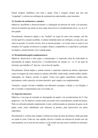 109
formar imagens simbólicas com todo o grupo. Feita a imagem, propor que esta seja
“congelada” e solicitar um solilóquio do sentimento de cada membro, neste momento.
12. Escultor de sentimentos e emoções:
Objetivos: possibilitar o desenvolvimento e a adequação do processo de sentir e do perceber,
através de emoções que atuam na área corpo; desenvolver o reconhecimento do eu - tu, ou a 2ª.
fase grupal.
Procedimento: formam-se duplas e um “modela” no corpo do outro uma emoção, sem lhe
revelar qual foi a emoção escolhida. A estátua modelada emite um solilóquio, ou seja, diz o que
sente na posição. O escultor inverte, fica na mesma posição, e aí revela como se sente (a sua
emoção). Em seguida, invertem-se os papéis. Depois, compartilha-se a experiência a princípio
em duplas e, posteriormente, com o grande grupo.
13. Dramatizando papéis complementares:
Objetivos: desenvolver a área corpo, a comunicação e a expressão, além da criatividade no
desempenho de papéis; desenvolver o reconhecimento da relação eu - tu. É um jogo de
iniciação, que trabalha a 2ª. fase (eu - tu) ou fase do espelho.
Procedimento: formar duplas e, usando somente a expressão corporal em mímica, representar
cenas ou imagens de como sentem as relações mãe-filha, irmão-irmão, marido-mulher, patrão-
empregado, etc. Depois, inverter os papéis. Variar com papéis espontâneos criados pelos
participantes, onde o parceiro vai tentar descobrir qual o papel a ser complementado.
Variações: o grupo é levado a trabalhar com diferentes consignas: o dirigir e o ser dirigido, o
dar e o receber, o experimentar criar e ser criado, etc.
14. Jogos das máscaras:
Objetivos: é um jogo de iniciação no desempenho de papéis e de reconhecimento da 2ª. fase
grupal (eu - tu). Os objetivos variam muito, de acordo com o procedimento variado da técnica.
Pode ser utilizado pintando simplesmente o rosto, confeccionando as máscaras de gesso ou de
papel, assim como trabalhando com máscaras já prontas, para desenvolver um teatro
espontâneo.
Procedimento I: a forma mais simples é utilizar um estojo de tintas de pintura a dedo que pode
ser usada no rosto. Cada um, sem espelho, deverá ir criando sua máscara de acordo com um
tema proposto, ou ao som de uma música, ou de acordo com que estiver sentindo no momento.
 
