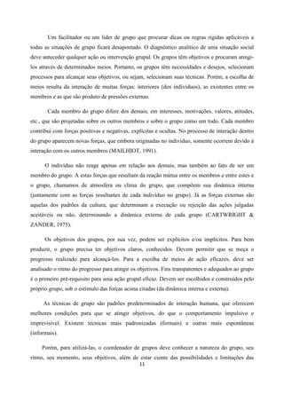 11
Um facilitador ou um líder de grupo que procurar dicas ou regras rígidas aplicáveis a
todas as situações de grupo ficará desapontado. O diagnóstico analítico de uma situação social
deve anteceder qualquer ação ou intervenção grupal. Os grupos têm objetivos e procuram atingi-
los através de determinados meios. Portanto, os grupos têm necessidades e desejos, selecionam
processos para alcançar seus objetivos, ou sejam, selecionam suas técnicas. Porém, a escolha de
meios resulta da interação de muitas forças: interiores (dos indivíduos), as existentes entre os
membros e as que são produto de pressões externas.
Cada membro do grupo difere dos demais, em interesses, motivações, valores, atitudes,
etc., que são projetadas sobre os outros membros e sobre o grupo como um todo. Cada membro
contribui com forças positivas e negativas, explícitas e ocultas. No processo de interação dentro
do grupo aparecem novas forças, que embora originadas no indivíduo, somente ocorrem devido à
interação com os outros membros (MAILHIOT, 1991).
O indivíduo não reage apenas em relação aos demais, mas também ao fato de ser um
membro do grupo. A estas forças que resultam da reação mútua entre os membros e entre estes e
o grupo, chamamos de atmosfera ou clima do grupo, que compõem sua dinâmica interna
(juntamente com as forças resultantes de cada indivíduo no grupo). Já as forças externas são
aquelas dos padrões da cultura, que determinam a execução ou rejeição das ações julgadas
aceitáveis ou não, determinando a dinâmica externa de cada grupo (CARTWRIGHT &
ZANDER, 1975).
Os objetivos dos grupos, por sua vez, podem ser explícitos e/ou implícitos. Para bem
produzir, o grupo precisa ter objetivos claros, conhecidos. Devem permitir que se meça o
progresso realizado para alcançá-los. Para a escolha de meios de ação eficazes, deve ser
analisado o ritmo do progresso para atingir os objetivos. Fins transparentes e adequados ao grupo
é o primeiro pré-requisito para uma ação grupal eficaz. Devem ser escolhidos e construídos pelo
próprio grupo, sob o estímulo das forças acima citadas (da dinâmica interna e externa).
As técnicas de grupo são padrões predeterminados de interação humana, que oferecem
melhores condições para que se atingir objetivos, do que o comportamento impulsivo e
imprevisível. Existem técnicas mais padronizadas (formais) e outras mais espontâneas
(informais).
Porém, para utilizá-las, o coordenador de grupos deve conhecer a natureza do grupo, seu
ritmo, seu momento, seus objetivos, além de estar ciente das possibilidades e limitações das
 