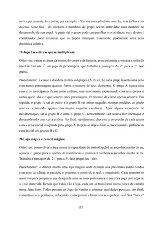 112
no tempo presente, tais como, por exemplo: -“Eu sou uma plantinha murcha, sem folhas e no
deserto. Sinto frio”. Os diretores e membros do grupo devem entrevistar cada membro no
desempenho de seu papel. A partir daí o grupo pode compartilhar a experiência, ou o diretor /
coordenador pode estimular que os papéis interajam livremente, produzindo uma cena
dramática coletiva.
19.Jogo das estátuas que se multiplicam:
Objetivos: treinar as áreas da mente, do corpo e da fantasia, principalmente a entrada e saída do
nível de fantasia. É um jogo de personagem, que trabalha a passagem da 2ª. para a 3ª. fase
grupal.
Procedimento: a classe é dividida em três subgrupos (A, B, e C) e cada grupo inventa uma cena
com tantos personagens quantos forem o número de seus elementos. O grupo A monta uma
cena e os participantes ficam como estátuas, sem movimento, expressando com seus corpos e
rostos quem são e o que sentem estes personagens. O restante da classe apenas observa. Em
seguida, o grupo A sai do palco e o grupo B vai entrar naquelas mesmas posições do grupo
anterior, colocando apenas movimento naquelas esculturas. Após alguns momentos de
movimentação, sai o grupo B e entra o grupo C, acrescentando voz àquela movimentação e
desenvolvendo uma curta estória. Ao final, rapidamente, checa-se a percepção de cada grupo
com a cena inicial imaginada pelo grupo A. Repete-se depois todo o procedimento, partindo da
cena inicial dos grupos B e C.
20.Loja mágica e camelô mágico:
Objetivos: desenvolver a área mente (a capacidade de simbolização) no reconhecimento do eu,
aquecer o grupo para a quebra de resistências e promover também o reconhecimento do tu.
Trabalha a passagem da 2ª. para a 3ª. fase grupal (eu - ele).
Procedimento: o diretor monta uma loja mágica onde existem seis prateleiras (identificadas
com uma cartolina): o passado, o presente, o possível, o real, o imaginário. Cada membro se
aproxima para comprar o que deseja (de uma ou mais prateleiras), e em troca paga com algo de
si (não material). Depois que todos vão à loja, cada um se transforma numa banca de camelô
numa feira livre. Todos passam ao Jogo do vender e comprar qualidades pessoais. Ao final,
comenta-se a experiência, enfocando: conseguiram efetuar trocas significativas? Sua “banca”
 