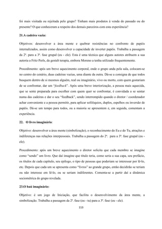 113
foi mais visitada ou rejeitada pelo grupo? Tinham mais produtos à venda do passado ou do
presente? O que conheceram a respeito dos demais parceiros com esta experiência?
21.A cadeira vazia:
Objetivos: desenvolver a área mente e quebrar resistências no confronto de papéis
internalizados, assim como desenvolver a capacidade de inverter papéis. Trabalha a passagem
da 2ª. para a 3ª. fase grupal (eu - ele). Esta é uma técnica que alguns autores atribuem a sua
autoria a Fritz Perls, da gestalt terapia, embora Moreno a tenha utilizado frequentemente.
Procedimento: após um breve aquecimento corporal, onde o grupo anda pela sala, colocam-se
no centro do cenário, duas cadeiras vazias, uma diante da outra. Dá-se a consigna de que todos
busquem dentro de si mesmos alguém, real ou imaginário, vivo ou morto, com quem gostariam
de se confrontar, dar um “feedback”. Após uma breve interiorização, a pessoa mais aquecida,
que se sente preparada para escolher com quem quer se confrontar, é convidada a se sentar
numa das cadeiras e dar o seu “feedback”, sendo interrompido quando o diretor / coordenador
achar conveniente e a pessoa permitir, para aplicar solilóquios, duplos, espelhos ou inversão de
papéis. Dá-se um tempo para todos, ou a maioria se apresentem e, em seguida, comentam a
experiência.
22. O livro imaginário:
Objetivo: desenvolver a área mente (simbolização), o reconhecimento do Eu e do Tu, atrações e
indiferenças nas relações interpessoais. Trabalha a passagem do 2ª. para a 3ª. fase grupal (eu -
ele).
Procedimento: após um breve aquecimento o diretor solicita que cada membro se imagine
como “sendo” um livro. Que daí imagine que título teria, como seria a sua capa, seu prefácio,
os títulos de cada capítulo, seu epílogo, o tipo de pessoas que poderiam se interessar por lê-lo,
etc. Depois que cada um se apresenta como “livros” ao grande grupo, então decidirão se teriam
ou não interesse em lê-lo, ou se seriam indiferentes. Comenta-se a partir daí a dinâmica
sociométrica do grupo revelada.
23.O baú imaginário:
Objetivo: é um jogo de Iniciação, que facilita o desenvolvimento da área mente, a
simbolização. Trabalha a passagem da 2ª. fase (eu - tu) para a 3ª. fase (eu - ele).
 