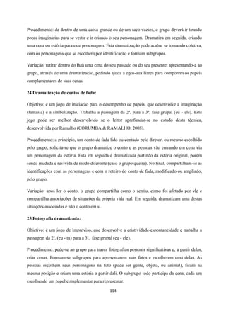 114
Procedimento: de dentro de uma caixa grande ou de um saco vazios, o grupo deverá ir tirando
peças imaginárias para se vestir e ir criando o seu personagem. Dramatiza em seguida, criando
uma cena ou estória para este personagem. Esta dramatização pode acabar se tornando coletiva,
com os personagens que se escolhem por identificação e formam subgrupos.
Variação: retirar dentro do Baú uma cena do seu passado ou do seu presente, apresentando-a ao
grupo, através de uma dramatização, pedindo ajuda a egos-auxiliares para comporem os papéis
complementares de suas cenas.
24.Dramatização de contos de fada:
Objetivo: é um jogo de iniciação para o desempenho de papéis, que desenvolve a imaginação
(fantasia) e a simbolização. Trabalha a passagem da 2ª. para a 3ª. fase grupal (eu - ele). Este
jogo pode ser melhor desenvolvido se o leitor aprofundar-se no estudo desta técnica,
desenvolvida por Ramalho (CORUMBA & RAMALHO, 2008).
Procedimento: a princípio, um conto de fada lido ou contado pelo diretor, ou mesmo escolhido
pelo grupo; solicita-se que o grupo dramatize o conto e as pessoas vão entrando em cena via
um personagem da estória. Esta em seguida é dramatizada partindo da estória original, porém
sendo mudada e revivida de modo diferente (caso o grupo queira). No final, compartilham-se as
identificações com as personagens e com o roteiro do conto de fada, modificado ou ampliado,
pelo grupo.
Variação: após ler o conto, o grupo compartilha como o sentiu, como foi afetado por ele e
compartilha associações de situações da própria vida real. Em seguida, dramatizam uma destas
situações associadas e não o conto em si.
25.Fotografia dramatizada:
Objetivo: é um jogo de Improviso, que desenvolve a criatividade-espontaneidade e trabalha a
passagem da 2ª. (eu - tu) para a 3ª. fase grupal (eu - ele).
Procedimento: pede-se ao grupo para trazer fotografias pessoais significativas e, a partir delas,
criar cenas. Formam-se subgrupos para apresentarem suas fotos e escolherem uma delas. As
pessoas escolhem seus personagens na foto (pode ser gente, objeto, ou animal), ficam na
mesma posição e criam uma estória a partir dali. O subgrupo todo participa da cena, cada um
escolhendo um papel complementar para representar.
 