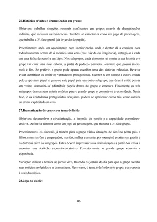 115
26.Histórias criadas e dramatizadas em grupo:
Objetivos: trabalhar situações pessoais conflitantes em grupos através de dramatizações
indiretas, que atenuam as resistências. Também se caracteriza como um jogo de personagem,
que trabalha a 3ª. fase grupal (da inversão de papéis).
Procedimento: após um aquecimento com interiorização, onde o diretor dá a consigna para
todos buscarem dentro de si mesmos uma cena (real, vivida ou imaginária), entrega-se a cada
um uma folha de papel e um lápis. Nos subgrupos, cada elemento vai contar a sua história e o
grupo vai criar uma nova estória, a partir de pedaços contados, contanto que possua início,
meio e fim. Se preferir, o grupo pode apenas escolher uma das histórias relatadas. Deve-se
evitar identificar ou omitir os verdadeiros protagonistas. Escreve-se em síntese a estória criada
pelo grupo num papel e passa-se este papel para um outro subgrupo, que deverá então pensar
em “como dramatizá-la” (distribuir papéis dentro do grupo e encenar). Finalmente, os três
subgrupos dramatizam as três estórias para o grande grupo e comenta-se a experiência. Nesta
fase, se os verdadeiros protagonistas desejarem, podem se apresentar como tais, como autores
do drama explicitado na cena.
27.Dramatização de cenas com tema definido:
Objetivos: desenvolver a circularização, a inversão de papéis e a capacidade espontâneo-
criativa. Define-se também como um jogo de personagem, que trabalha a 3ª. fase grupal.
Procedimentos: os diretores já trazem para o grupo várias situações de conflito (entre pais e
filhos, entre patrões e empregados, marido, mulher e amante, por exemplo) escritas em papéis e
os distribui entre os subgrupos. Estes devem improvisar suas dramatizações a partir dos temas e
encontrar um desfecho espontâneo-criativo. Posteriormente, o grande grupo comenta a
experiência.
Variação: utilizar a técnica do jornal vivo, trazendo os jornais do dia para que o grupo escolha
suas notícias preferidos e as dramatizem. Neste caso, o tema é definido pelo grupo, e a proposta
é sociodramática.
28.Jogo do dublê:
 