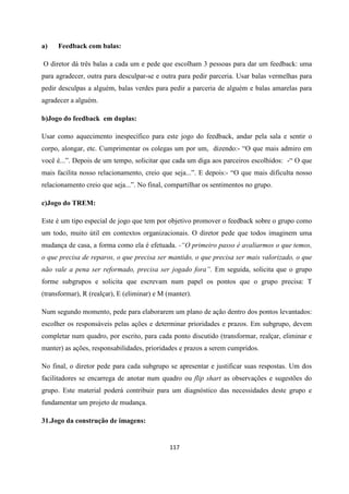 117
a) Feedback com balas:
O diretor dá três balas a cada um e pede que escolham 3 pessoas para dar um feedback: uma
para agradecer, outra para desculpar-se e outra para pedir parceria. Usar balas vermelhas para
pedir desculpas a alguém, balas verdes para pedir a parceria de alguém e balas amarelas para
agradecer a alguém.
b)Jogo do feedback em duplas:
Usar como aquecimento inespecífico para este jogo do feedback, andar pela sala e sentir o
corpo, alongar, etc. Cumprimentar os colegas um por um, dizendo:- “O que mais admiro em
você é...”. Depois de um tempo, solicitar que cada um diga aos parceiros escolhidos: -“ O que
mais facilita nosso relacionamento, creio que seja...”. E depois:- “O que mais dificulta nosso
relacionamento creio que seja...”. No final, compartilhar os sentimentos no grupo.
c)Jogo do TREM:
Este é um tipo especial de jogo que tem por objetivo promover o feedback sobre o grupo como
um todo, muito útil em contextos organizacionais. O diretor pede que todos imaginem uma
mudança de casa, a forma como ela é efetuada. -“O primeiro passo é avaliarmos o que temos,
o que precisa de reparos, o que precisa ser mantido, o que precisa ser mais valorizado, o que
não vale a pena ser reformado, precisa ser jogado fora”. Em seguida, solicita que o grupo
forme subgrupos e solicita que escrevam num papel os pontos que o grupo precisa: T
(transformar), R (realçar), E (eliminar) e M (manter).
Num segundo momento, pede para elaborarem um plano de ação dentro dos pontos levantados:
escolher os responsáveis pelas ações e determinar prioridades e prazos. Em subgrupo, devem
completar num quadro, por escrito, para cada ponto discutido (transformar, realçar, eliminar e
manter) as ações, responsabilidades, prioridades e prazos a serem cumpridos.
No final, o diretor pede para cada subgrupo se apresentar e justificar suas respostas. Um dos
facilitadores se encarrega de anotar num quadro ou flip shart as observações e sugestões do
grupo. Este material poderá contribuir para um diagnóstico das necessidades deste grupo e
fundamentar um projeto de mudança.
31.Jogo da construção de imagens:
 