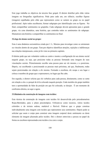 118
Este jogo trabalha os objetivos da terceira fase grupal. O diretor distribui pelo chão várias
imagens ou fotografias significativas. Pede para cada um, em silêncio, escolher figuras
(imagens) espalhadas pelo chão que representem como se sentem no grupo ou no papel
profissional. Após todos escolherem, formar subgrupos por identificação com as figuras. No
final, compartilhar sentimentos no grupinho. Cada subgrupo deverá apresentar para o grande
grupo, via cena dramática, uma história, que contenha todos os sentimentos do subgrupo.
Dramatizar esta história e compartilhar os sentimentos no final.
32.Jogo do átomo social no grupo:
Esta é uma dinâmica sociométrica criada por J. L. Moreno para investigar como se estruturam
ou vínculos dentro de um grupo. Tem por objetivo identificar atrações, rejeições e indiferenças
nas relações interpessoais, como já foi visto no primeiro capítulo.
O diretor pede que um voluntário venha ao centro e monte a configuração do seu átomo social
naquele grupo, ou seja, que posicione todas as pessoas formando uma imagem de suas
vinculações sociais. Primeiramente escolhe uma pessoa para ser ele mesmo, e a posiciona.
Depois, vai escolhendo e posicionando as pessoas mais próximas, até que, finalmente, todas
sejam posicionadas em relação a ele mesmo. Formada a escultura, ele ocupa o seu lugar e
coloca o membro do grupo que o representava, no lugar que lhe cabe.
Em seguida, o diretor solicita que ele verbalize para cada pessoa, diretamente, como se sente
em relação a ela e o porquê de tê-la colocado naquela posição. Cada membro do grupo também
tem a oportunidade de falar da posição em que foi colocado, se desejar. É um momento de
confrontos diretos, no aqui e agora.
33.Dinâmica da construção de imagens com tecidos:
Esta técnica da construção de imagens com tecidos foi desenvolvida pelo psicodramatista
Rojas-Bermúdez, para o plano psicoterápico. Utilizam-se como recursos, vários tecidos
coloridos e de textura sedosa, maleável e flexível. Pede-se que o grupo construa
individualmente uma imagem com tecidos que representem seus sentimentos. Depois pode se
solicitar que usem o corpo para construir uma imagem corporal deste sentimento ou deste
elemento da imagem plasmada pelos tecidos. Daí o diretor entrevista a pessoa no papel da
forma ou escultura representada com tecidos e/ou com o corpo.
 