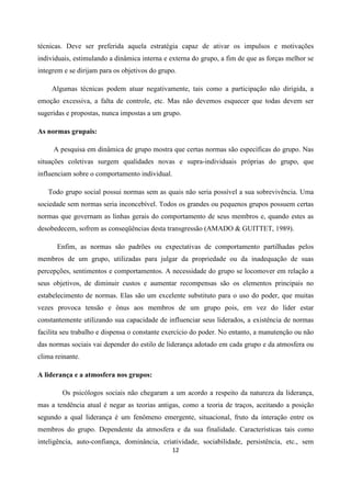 12
técnicas. Deve ser preferida aquela estratégia capaz de ativar os impulsos e motivações
individuais, estimulando a dinâmica interna e externa do grupo, a fim de que as forças melhor se
integrem e se dirijam para os objetivos do grupo.
Algumas técnicas podem atuar negativamente, tais como a participação não dirigida, a
emoção excessiva, a falta de controle, etc. Mas não devemos esquecer que todas devem ser
sugeridas e propostas, nunca impostas a um grupo.
As normas grupais:
A pesquisa em dinâmica de grupo mostra que certas normas são específicas do grupo. Nas
situações coletivas surgem qualidades novas e supra-individuais próprias do grupo, que
influenciam sobre o comportamento individual.
Todo grupo social possui normas sem as quais não seria possível a sua sobrevivência. Uma
sociedade sem normas seria inconcebível. Todos os grandes ou pequenos grupos possuem certas
normas que governam as linhas gerais do comportamento de seus membros e, quando estes as
desobedecem, sofrem as conseqüências desta transgressão (AMADO & GUITTET, 1989).
Enfim, as normas são padrões ou expectativas de comportamento partilhadas pelos
membros de um grupo, utilizadas para julgar da propriedade ou da inadequação de suas
percepções, sentimentos e comportamentos. A necessidade do grupo se locomover em relação a
seus objetivos, de diminuir custos e aumentar recompensas são os elementos principais no
estabelecimento de normas. Elas são um excelente substituto para o uso do poder, que muitas
vezes provoca tensão e ônus aos membros de um grupo pois, em vez do líder estar
constantemente utilizando sua capacidade de influenciar seus liderados, a existência de normas
facilita seu trabalho e dispensa o constante exercício do poder. No entanto, a manutenção ou não
das normas sociais vai depender do estilo de liderança adotado em cada grupo e da atmosfera ou
clima reinante.
A liderança e a atmosfera nos grupos:
Os psicólogos sociais não chegaram a um acordo a respeito da natureza da liderança,
mas a tendência atual é negar as teorias antigas, como a teoria de traços, aceitando a posição
segundo a qual liderança é um fenômeno emergente, situacional, fruto da interação entre os
membros do grupo. Dependente da atmosfera e da sua finalidade. Características tais como
inteligência, auto-confiança, dominância, criatividade, sociabilidade, persistência, etc., sem
 