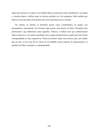 120
todas estas técnicas e vai para o seu trabalho aberto, pronto para sentir inicialmente o seu grupo
e, somente depois, verificar quais as técnicas poderão ser a ele propostas. Sabe também que
todas as vezes que aplica uma técnica ela é uma experiência nova, recriada.
No entanto, ao darmos os primeiros passos como coordenadores de grupos, nos
preocupamos, naturalmente, em levarmos algo pronto, uma técnica no bolso. Pensando neste
profissional é que elaboramos estas sugestões. Todavia, o melhor seria que conhecêssemos
todas as técnicas e, no contato espontâneo com o grupo, propuséssemos aquelas que mais forem
correspondendo ás suas expectativas. Nunca deveremos impor uma técnica, pois, por melhor
que ela seja, só nos será útil no início de um trabalho (como proposta de aquecimento), ou
quando nos falhar a intuição e a espontaneidade.
 
