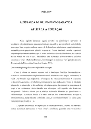 121
CAPÍTULO V
A DINÂMICA DE GRUPO PSICODRAMÁTICA
APLICADA À EDUCAÇÃO
Neste capítulo destacarei alguns aspectos ou contribuições relevantes da
abordagem psicodramática na área educacional, em especial no que se refere à sociodinâmica
moreniana. Mas, em primeiro lugar, tratarei de definir alguns princípios ou conceitos teóricos e
metodológicos do psicodrama aplicado à educação. Depois abordarei a minha experiência
enquanto professora universitária, que se utiliza do método socio-psicodramático, no exercício
da sua prática em sala de aula. Relataremos uma experiência especialmente na disciplina
Dinâmica de Grupo e Relações Humanas, ministrada para os alunos do 7º
e 8º
períodos do curso
de psicologia da Universidade Federal de Sergipe (UFS).
Uma introdução ao psicodrama aplicado á educação:
Como já vimos em capítulo anterior, fiel à abordagem filosófica fenomenológica -
existencial, o conhecido método psicodramático está inserido no vasto projeto socionômico de
Jacob Levy Moreno, cujo propósito é a investigação das relações interpessoais. A socionomia
se desenvolve, portanto, a nível clínico, institucional e sócio-pedagógico. Como já foi citado,
Moreno foi o criador não só do conhecido psicodrama, como da sociometria, psicoterapia de
grupo e do sociodrama, desenvolvendo uma abordagem teórico-prática dos fenômenos
interpessoais. Podemos afirmar que o principal referencial filosófico do psicodrama é a
fenomenologia - existencial, porque há a ênfase dada em toda a obra Moreniana à noção de
intersubjetividade, à corporeidade, à liberdade, à ação, à filosofia do momento (do aqui e agora)
e ao encontro existencial eu - tu.
Ao propor um método de objetivação da inter-subjetividade, Moreno se antecipa à
análise existencial, depreciando o “falar sobre” a existência, querendo antes vivenciá-la e
 