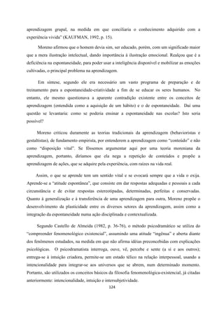 124
aprendizagem grupal, na medida em que conciliaria o conhecimento adquirido com a
experiência vivida” (KAUFMAN, 1992, p. 15).
Moreno afirmou que o homem devia sim, ser educado, porém, com um significado maior
que a mera ilustração intelectual, dando importância à ilustração emocional. Realçou que é a
deficiência na espontaneidade, para poder usar a inteligência disponível e mobilizar as emoções
cultivadas, o principal problema na aprendizagem.
Em síntese, segundo ele era necessário um vasto programa de preparação e de
treinamento para a espontaneidade-criatividade a fim de se educar os seres humanos. No
entanto, ele mesmo questionava a aparente contradição existente entre os conceitos de
aprendizagem (entendida como a aquisição de um hábito) e o de espontaneidade. Daí uma
questão se levantaria: como se poderia ensinar a espontaneidade nas escolas? Isto seria
possível?
Moreno criticou duramente as teorias tradicionais da aprendizagem (behavioristas e
gestaltistas), de fundamento empirista, por entenderem a aprendizagem como “conteúdo” e não
como “disposição vital”. Se fôssemos argumentar aqui por uma teoria moreniana da
aprendizagem, portanto, diríamos que ela nega a repetição de conteúdos e propõe a
aprendizagem de ações, que se adquire pela experiência, com raízes na vida real.
Assim, o que se aprende tem um sentido vital e se evocará sempre que a vida o exija.
Aprende-se a “atitude espontânea”, que consiste em dar respostas adequadas e pessoais a cada
circunstância e de evitar respostas estereotipadas, determinadas, perfeitas e conservadas.
Quanto à generalização e à transferência de uma aprendizagem para outra, Moreno propõe o
desenvolvimento da plasticidade entre os diversos setores da aprendizagem, assim como a
integração da espontaneidade numa ação disciplinada e contextualizada.
Segundo Castello de Almeida (1982, p. 36-76), o método psicodramático se utiliza do
“compreender fenomenológico existencial”, assumindo uma atitude “ingênua” e aberta diante
dos fenômenos estudados, na medida em que não afirma idéias preconcebidas com explicações
psicológicas. O psicodramatista interroga, ouve, vê, percebe e sente (a si e aos outros);
entrega-se à intuição criadora, permite-se um estado télico na relação interpessoal, usando a
intencionalidade para integrar-se aos universos que se abrem, num determinado momento.
Portanto, são utilizados os conceitos básicos da filosofia fenomenológica-existencial, já citadas
anteriormente: intencionalidade, intuição e intersubjetividade.
 
