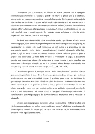 125
Observamos que o pensamento de Moreno se mostra, portanto, fiel à concepção
fenomenológica-existencial da educação, quando ela reforça a práxis-ação e a libertação,
promovendo um crescente sentimento de responsabilização, não desvinculando o educando da
sua realidade sócio-cultural. A prática sociodramática, por exemplo, tem por objetivo inserir o
sujeito no questionamento da sua realidade sócio-cultural e histórica, tomando consciência dos
dramas coletivos, buscando a terapêutica da comunidade. A prática axiodramática, por sua vez,
vai contribuir para o questionamento das questões éticas, religiosas e culturais, muito
importantes num processo educativo mais amplo.
Já vimos anteriormente neste livro, no capítulo anterior, que Moreno afirmou na sua
teoria dos papéis, que o processo de aprendizagem de um papel corresponde ao role-playing. O
desempenhar ou assumir este papel corresponde ao role-taking, e a criatividade no seu
desempenho, ao role-creating. Assim, a assunção do papel, por si só, não permite a liberdade,
porém o jogo do papel a libera. No entanto, acontece a maior liberdade quando o papel é
jogado com criatividade. A partir deste processo de treinamento do papel, o psicodrama
permite uma mudança de atitude e de postura, que se propõe preparar crianças e adultos para
desenvolver a linguagem dialógica do eu - tu (segundo Martin Buber), estruturando uma
relação que possibilita o verdadeiro encontro (FONSÊCA FILHO, 1980).
O psicodrama aplicado à educação procura, então, “emocionalizar” conceitos teóricos
previamente aprendidos. O aluno deixa de aprender apenas através do intelecto para assimilar
conhecimentos com sua personalidade global. O professor passa a ser um facilitador do
processo que é assumido pelo aluno, criando um clima de liberdade e espontaneidade, onde este
último desenvolverá o seu potencial e criará. Assim, o professor estará também ao lado do
aluno, invertendo o papel com ele e sentindo melhor a sua realidade, promovendo um vínculo
télico e não transferencial. Tal como define a concepção fenomenológica-existencial, o
fundamental no contexto pedagógico é a experiência vivida de encontro entre o educador e o
educando.
Sabemos que uma explicação puramente teórica é insatisfatória e pode ser aliada a uma
vivência dramatizada para ser melhor compreendida pelo aluno. A eficácia da aprendizagem do
aluno depende também de fatores que vão além dos muros da escola, inserindo-se numa
realidade social e política mais ampla.
 