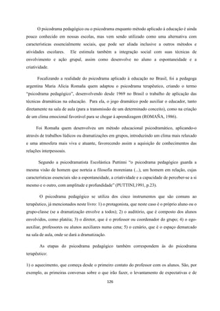 126
O psicodrama pedagógico ou o psicodrama enquanto método aplicado à educação é ainda
pouco conhecido em nossas escolas, mas vem sendo utilizado como uma alternativa com
características essencialmente sociais, que pode ser aliada inclusive a outros métodos e
atividades escolares. Ele estimula também a integração social com suas técnicas de
envolvimento e ação grupal, assim como desenvolve no aluno a espontaneidade e a
criatividade.
Focalizando a realidade do psicodrama aplicado à educação no Brasil, foi a pedagoga
argentina Maria Alícia Romaña quem adaptou o psicodrama terapêutico, criando o termo
“psicodrama pedagógico”, desenvolvendo desde 1969 no Brasil o trabalho de aplicação das
técnicas dramáticas na educação. Para ela, o jogo dramático pode auxiliar o educador, tanto
diretamente na sala de aula (para a transmissão de um determinado conceito), como na criação
de um clima emocional favorável para se chegar à aprendizagem (ROMAÑA, 1986).
Foi Romaña quem desenvolveu um método educacional psicodramático, aplicando-o
através de trabalhos lúdicos ou dramatizações em grupos, introduzindo um clima mais relaxado
e uma atmosfera mais viva e atuante, favorecendo assim a aquisição de conhecimentos das
relações interpessoais.
Segundo a psicodramatista Escolástica Puttinni “o psicodrama pedagógico guarda a
mesma visão de homem que norteia a filosofia moreniana (...), um homem em relação, cujas
características essenciais são a espontaneidade, a criatividade e a capacidade de perceber-se a si
mesmo e o outro, com amplitude e profundidade” (PUTTINI,1991, p.23).
O psicodrama pedagógico se utiliza dos cinco instrumentos que são comuns ao
terapêutico, já mencionados neste livro: 1) o protagonista, que neste caso é o próprio aluno ou o
grupo-classe (se a dramatização envolve a todos); 2) o auditório, que é composto dos alunos
envolvidos, como platéia; 3) o diretor, que é o professor ou coordenador do grupo; 4) o ego-
auxiliar, professores ou alunos auxiliares numa cena; 5) o cenário, que é o espaço demarcado
na sala de aula, onde se dará a dramatização.
As etapas do psicodrama pedagógico também correspondem às do psicodrama
terapêutico:
1) o aquecimento, que começa desde o primeiro contato do professor com os alunos. São, por
exemplo, as primeiras conversas sobre o que irão fazer, o levantamento de expectativas e de
 