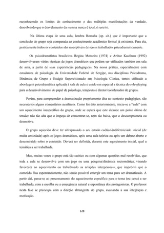 128
reconhecendo os limites do conhecimento e das múltiplas manifestações da verdade,
descobrindo que o desvelamento da mesma nunca é total, é restrito.
Na última etapa de uma aula, lembra Romaña (op. cit.) que é importante que a
conclusão do grupo seja comparada ao conhecimento acadêmico formal já existente. Para ela,
praticamente todos os conteúdos são susceptíveis de serem trabalhados psicodramaticamente.
Os psicodramatistas brasileiros Regina Monteiro (1974) e Arthur Kaufman (1992)
desenvolveram várias técnicas de jogos dramáticos que podem ser utilizados também em sala
de aula, a partir de suas experiências pedagógicas. Na nossa prática, especialmente com
estudantes de psicologia da Universidade Federal de Sergipe, nas disciplinas Psicodrama,
Dinâmica de Grupo e Estágio Supervisionado em Psicologia Clínica, temos utilizado a
abordagem psicodramática aplicada à sala de aula e usado em especial a técnica do role-playing
para o desenvolvimento do papel de psicólogo, terapeuta e diretor/coordenador de grupos.
Porém, para compreender a dramatização propriamente dita no contexto pedagógico, são
necessários alguns comentários auxiliares. Como foi dito anteriormente, inicia-se a “aula” com
um aquecimento inespecífico do grupo, onde se espera que este alcance um ponto ótimo de
tensão: não tão alta que o impeça de concentrar-se, nem tão baixa, que o descomprometa ou
desmotive.
O grupo aquecido deve ter ultrapassado o seu estado caótico-indiferenciado inicial (de
muita ansiedade) após os jogos dramáticos, após uma aula teórica ou após um debate aberto e
descontraído sobre o conteúdo. Deverá ser definida, durante este aquecimento inicial, qual a
temática a ser trabalhada.
Mas, muitas vezes o grupo está tão caótico ou com algumas questões mal resolvidas, que
toda a aula se desenvolve com um jogo ou uma pesquisa/dinâmica sociométrica, visando
favorecer ao aquecimento ou trabalhando as relações interpessoais, que impedem que o
conteúdo flua espontaneamente, não sendo possível emergir um tema para ser dramatizado. A
partir daí, passa-se ao processamento do aquecimento específico para o tema (ou cena) a ser
trabalhado, com a escolha ou a emergência natural e espontânea dos protagonistas. O professor
nesta fase se preocupa com a direção abrangente do grupo, avaliando a sua integração e
motivação.
 