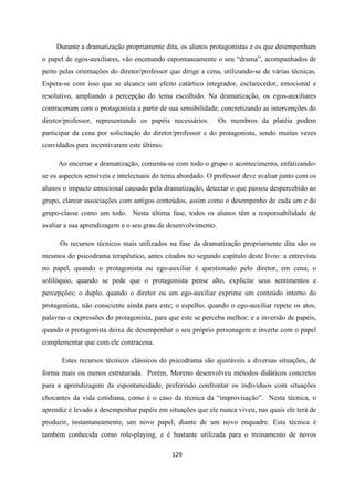 129
Durante a dramatização propriamente dita, os alunos protagonistas e os que desempenham
o papel de egos-auxiliares, vão encenando espontaneamente o seu “drama”, acompanhados de
perto pelas orientações do diretor/professor que dirige a cena, utilizando-se de várias técnicas.
Espera-se com isso que se alcance um efeito catártico integrador, esclarecedor, emocional e
resolutivo, ampliando a percepção do tema escolhido. Na dramatização, os egos-auxiliares
contracenam com o protagonista a partir de sua sensibilidade, concretizando as intervenções do
diretor/professor, representando os papéis necessários. Os membros da platéia podem
participar da cena por solicitação do diretor/professor e do protagonista, sendo muitas vezes
convidados para incentivarem este último.
Ao encerrar a dramatização, comenta-se com todo o grupo o acontecimento, enfatizando-
se os aspectos sensíveis e intelectuais do tema abordado. O professor deve avaliar junto com os
alunos o impacto emocional causado pela dramatização, detectar o que passou despercebido ao
grupo, clarear associações com antigos conteúdos, assim como o desempenho de cada um e do
grupo-classe como um todo. Nesta última fase, todos os alunos têm a responsabilidade de
avaliar a sua aprendizagem e o seu grau de desenvolvimento.
Os recursos técnicos mais utilizados na fase da dramatização propriamente dita são os
mesmos do psicodrama terapêutico, antes citados no segundo capítulo deste livro: a entrevista
no papel, quando o protagonista ou ego-auxiliar é questionado pelo diretor, em cena; o
solilóquio, quando se pede que o protagonista pense alto, explicite seus sentimentos e
percepções; o duplo, quando o diretor ou um ego-auxiliar exprime um conteúdo interno do
protagonista, não consciente ainda para este; o espelho, quando o ego-auxiliar repete os atos,
palavras e expressões do protagonista, para que este se perceba melhor; e a inversão de papéis,
quando o protagonista deixa de desempenhar o seu próprio personagem e inverte com o papel
complementar que com ele contracena.
Estes recursos técnicos clássicos do psicodrama são ajustáveis a diversas situações, de
forma mais ou menos estruturada. Porém, Moreno desenvolveu métodos didáticos concretos
para a aprendizagem da espontaneidade, preferindo confrontar os indivíduos com situações
chocantes da vida cotidiana, como é o caso da técnica da “improvisação”. Nesta técnica, o
aprendiz é levado a desempenhar papéis em situações que ele nunca viveu, nas quais ele terá de
produzir, instantaneamente, um novo papel, diante de um novo enquadre. Esta técnica é
também conhecida como role-playing, e é bastante utilizada para o treinamento de novos
 