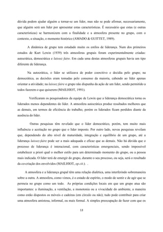 13
dúvida podem ajudar alguém a tornar-se um líder, mas não se pode afirmar, necessariamente,
que alguém será um líder por apresentar estas características. É necessário que estas (e outras
características) se harmonizem com a finalidade e a atmosfera presente no grupo, com o
contexto, a situação, o momento histórico (AMADO & GUITTET, 1989).
A dinâmica de grupo tem estudado muito os estilos de liderança. Num dos primeiros
estudos de Kurt Lewin (1939) três atmosferas grupais foram experimentalmente criadas:
autocrática, democrática e laissez faire. Em cada uma destas atmosferas grupais havia um tipo
diferente de liderança.
Na autocrática, o líder se utilizava de poder coercitivo e decidia pelo grupo; na
democrática, as decisões eram tomadas pelo consenso da maioria, cabendo ao líder apenas
orientar a atividade; na laissez faire o grupo não dispunha da ação de um líder, sendo permitido a
todos fazerem o que quiserem (MAILHIOT, 1991).
Verificaram os pesquisadores da equipe de Lewin que a liderança democrática torna os
liderados menos dependentes do líder. A atmosfera autocrática produz resultados melhores que
as demais, em termos de eficiência do trabalho, porém os liderados ficam perdidos diante da
ausência do líder.
Outras pesquisas têm revelado que o líder democrático, porém, tem muito mais
influência e aceitação no grupo que o líder imposto. Por outro lado, novas pesquisas revelam
que, dependendo do alto nível de maturidade, integração e equilíbrio de um grupo, até a
liderança laissez-faire pode ser a mais adequada e eficaz que as demais. Não há dúvida que o
processo de liderança é interacional, com características emergenciais, sendo impossível
estabelecer a priori qual o melhor estilo para um determinado momento do grupo, ou a pessoa
mais indicada. O líder terá de emergir do grupo, durante o seu processo, ou seja, será o resultado
da co-criação dos envolvidos (MAILHIOT, op.cit.). .
A atmosfera e a liderança grupal têm uma relação dialética, uma interferindo sobremaneira
sobre a outra. A atmosfera, como vimos, é o estado de espírito, o modo de sentir e de agir que se
permeia no grupo como um todo. As próprias condições locais em que um grupo atua são
importantes: a iluminação, a ventilação, a monotonia ou a vivacidade do ambiente, a maneira
como estão dispostos os móveis e cadeiras (em círculo ou não); tudo pode contribuir para criar
uma atmosfera amistosa, informal, ou mais formal. A simples preocupação de fazer com que os
 