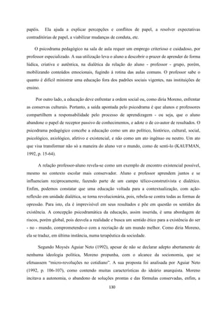 130
papéis. Ela ajuda a explicar percepções e conflitos de papel, a resolver expectativas
contraditórias de papel, a viabilizar mudanças de conduta, etc.
O psicodrama pedagógico na sala de aula requer um emprego criterioso e cuidadoso, por
professor especializado. A sua utilização leva o aluno a descobrir o prazer de aprender de forma
lúdica, criativa e autêntica, na dialética da relação do aluno - professor - grupo, porém,
mobilizando conteúdos emocionais, fugindo à rotina das aulas comuns. O professor sabe o
quanto é difícil ministrar uma educação fora dos padrões sociais vigentes, nas instituições de
ensino.
Por outro lado, a educação deve enfrentar a ordem social ou, como diria Moreno, enfrentar
as conservas culturais. Portanto, a saída apontada pelo psicodrama é que alunos e professores
compartilhem a responsabilidade pelo processo de aprendizagem - ou seja, que o aluno
abandone o papel de receptor passivo de conhecimentos, e adote o de co-autor de resultados. O
psicodrama pedagógico concebe a educação como um ato político, histórico, cultural, social,
psicológico, axiológico, afetivo e existencial, e não como um ato ingênuo ou neutro. Um ato
que visa transformar não só a maneira do aluno ver o mundo, como de senti-lo (KAUFMAN,
1992, p. 15-64).
A relação professor-aluno revela-se como um exemplo de encontro existencial possível,
mesmo no contexto escolar mais conservador. Aluno e professor aprendem juntos e se
influenciam reciprocamente, fazendo parte de um campo télico-construtivista e dialético.
Enfim, podemos constatar que uma educação voltada para a contextualização, com ação-
reflexão em unidade dialética, se torna revolucionária, pois, rebela-se contra todas as formas de
opressão. Para isto, ela é imprevisível em seus resultados e põe em questão os sentidos da
existência. A concepção psicodramática da educação, assim inserida, é uma abordagem de
riscos, porém global, pois desvela a realidade e busca um sentido ético para a existência do ser
- no - mundo, comprometendo-o com a recriação de um mundo melhor. Como diria Moreno,
ela se traduz, em última instância, numa terapêutica da sociedade.
Segundo Moysés Aguiar Neto (1992), apesar de não se declarar adepto abertamente de
nenhuma ideologia política, Moreno propunha, com o alcance da socionomia, que se
efetuassem “micro-revoluções no cotidiano”. A sua proposta foi analisada por Aguiar Neto
(1992, p. 106-107), como contendo muitas características do ideário anarquista. Moreno
incitava a autonomia, o abandono de soluções prontas e das fórmulas conservadas, enfim, a
 