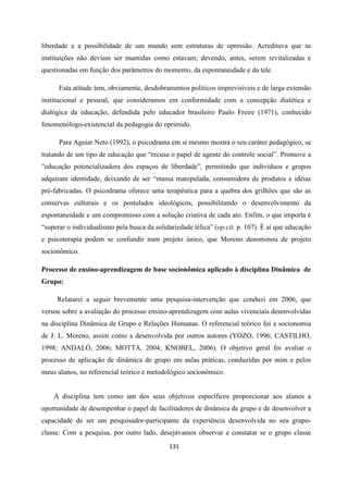 131
liberdade e a possibilidade de um mundo sem estruturas de opressão. Acreditava que as
instituições não deviam ser mantidas como estavam; devendo, antes, serem revitalizadas e
questionadas em função dos parâmetros do momento, da espontaneidade e da tele.
Esta atitude tem, obviamente, desdobramentos políticos imprevisíveis e de larga extensão
institucional e pessoal, que consideramos em conformidade com a concepção dialética e
dialógica da educação, defendida pelo educador brasileiro Paulo Freire (1971), conhecido
fenomenólogo-existencial da pedagogia do oprimido.
Para Aguiar Neto (1992), o psicodrama em si mesmo mostra o seu caráter pedagógico, se
tratando de um tipo de educação que “recusa o papel de agente do controle social”. Promove a
“educação potencializadora dos espaços de liberdade”, permitindo que indivíduos e grupos
adquiram identidade, deixando de ser “massa manipulada, consumidora de produtos e idéias
pré-fabricadas. O psicodrama oferece uma terapêutica para a quebra dos grilhões que são as
conservas culturais e os postulados ideológicos, possibilitando o desenvolvimento da
espontaneidade e um compromisso com a solução criativa de cada ato. Enfim, o que importa é
“superar o individualismo pela busca da solidariedade télica” (op.cit. p. 107). É aí que educação
e psicoterapia podem se confundir num projeto único, que Moreno denominou de projeto
socionômico.
Processo de ensino-aprendizagem de base socionômica aplicado à disciplina Dinâmica de
Grupo:
Relatarei a seguir brevemente uma pesquisa-intervenção que conduzi em 2006, que
versou sobre a avaliação do processo ensino-aprendizagem com aulas vivenciais desenvolvidas
na disciplina Dinâmica de Grupo e Relações Humanas. O referencial teórico foi a socionomia
de J. L. Moreno, assim como a desenvolvida por outros autores (YOZO, 1996; CASTILHO,
1998; ANDALÓ, 2006; MOTTA, 2004; KNOBEL, 2006). O objetivo geral foi avaliar o
processo de aplicação de dinâmica de grupo em aulas práticas, conduzidas por mim e pelos
meus alunos, no referencial teórico e metodológico socionômico.
A disciplina tem como um dos seus objetivos específicos proporcionar aos alunos a
oportunidade de desempenhar o papel de facilitadores de dinâmica de grupo e de desenvolver a
capacidade de ser um pesquisador-participante da experiência desenvolvida no seu grupo-
classe. Com a pesquisa, por outro lado, desejávamos observar e constatar se o grupo classe
 