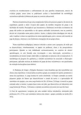 132
evoluiria no reconhecimento e enfrentamento de suas questões interpessoais, através da
vivência grupal, assim como se poderíamos avaliar a funcionalidade da metodologia
socionômica aplicada à dinâmica de grupo no contexto educacional.
Partimos da premissa de que uma compreensão teórica do processo grupal se dá através da
experiência, quando o aluno vivencia dois papéis: de membro integrante do grupo e de
facilitador do mesmo. Pressupõe-se que mecanismos e fenômenos envolvidos na dinâmica de
grupo não podem ser apreendidos se são apenas analisados teoricamente, mas ao contrário,
devem ser vivenciados numa práxis coletiva. Assim, o objetivo desta abordagem em sala de
aula é implicar o aluno na experiência de ensino-aprendizagem, pois o mesmo está inserido no
jogo de desejos, interesses e nos fenômenos emergentes do seu grupo-classe.
Nesta experiência pedagógica, tentou-se articular o ensino com a pesquisa, de modo que
se desenvolvesse, simultaneamente, os papéis de professor, aluno e de pesquisadores-
participantes. Quando se está trabalhando socionomicamente, no contexto de ensino-
aprendizagem, se está fazendo uma investigação e uma intervenção, sociométrica e
sociodinâmica ao mesmo tempo, onde todos os implicados no processo são co-responsáveis. A
metodologia da pesquisa foi qualitativa, o método socionômico foi associado à observação-
participante, aplicadas técnicas de dinâmica de grupo de base socionômica e um questionário
de avaliação da disciplina (semi-aberto).
A Dinâmica de Grupo e Relações Humanas é uma disciplina que deve possibilitar aos
alunos uma experiência vivencial plena na prática grupal, na condição de sujeitos, produtores e
atores da experiência. A carga horária foi assim distribuída: 1) Grupos centrados na tarefa:
pequenos grupos de alunos que desenvolveram o estudo da teoria e a apresentação de
seminários em equipes, com uma carga horária de 20 a 30 horas; 2) Grupo vivencial ou grupo
centrado sobre si mesmo: o grupo-classe como um todo, que desenvolveu um laboratório com
carga horária de 30 horas. Utilizamos o método socionômico de ensino em suas três fases:
1) Fase de aquecimento: composta por uma unidade teórica introdutória, ministrada pela
professora (10 a 15 h) e por seminários teóricos dos alunos - grupos centrados na tarefa (20 a
30 h).
 